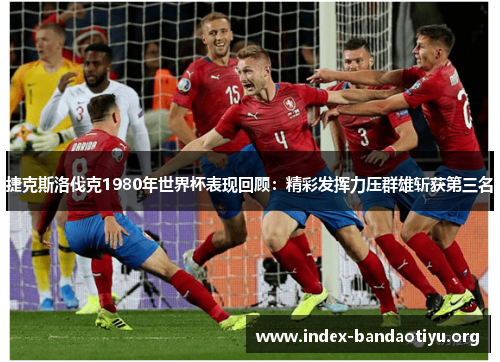 捷克斯洛伐克1980年世界杯表现回顾:精彩发挥力压群雄斩获第三名 捷克斯洛伐克1980年世界杯表现回顾:精彩发挥力压群雄斩获第三名