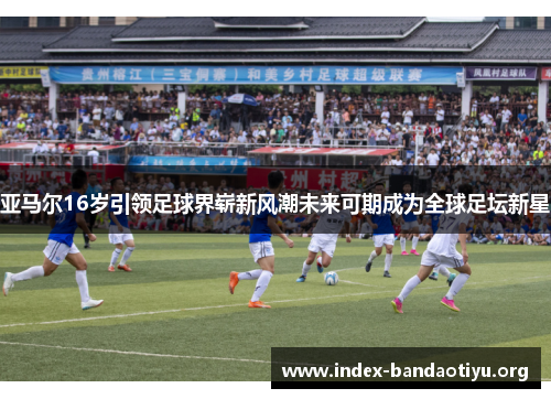 亚马尔16岁引领足球界崭新风潮未来可期成为全球足坛新星 亚马尔16岁引领足球界崭新风潮未来可期成为全球足坛新星
