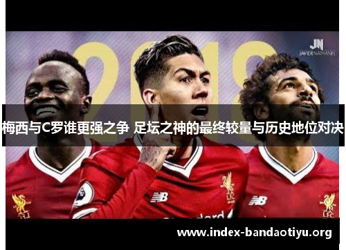 梅西与C罗谁更强之争 足坛之神的最终较量与历史地位对决 梅西与C罗谁更强之争 足坛之神的最终较量与历史地位对决