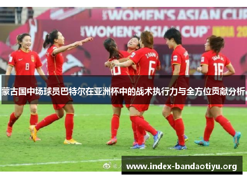 蒙古国中场球员巴特尔在亚洲杯中的战术执行力与全方位贡献分析