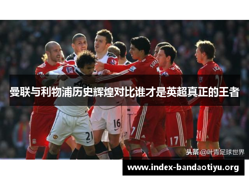 曼联与利物浦历史辉煌对比谁才是英超真正的王者