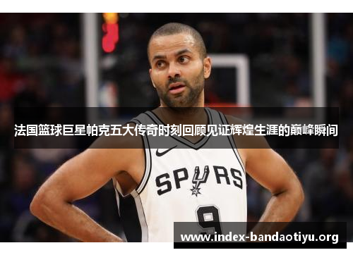 法国篮球巨星帕克五大传奇时刻回顾见证辉煌生涯的巅峰瞬间