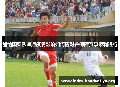加纳国奥队遭遇疫情影响如何应对并保障赛事顺利进行