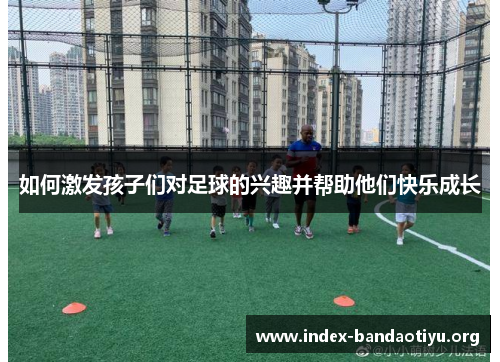 如何激发孩子们对足球的兴趣并帮助他们快乐成长