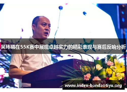 吴玮曦在55K赛中展现卓越实力的精彩表现与赛后反响分析