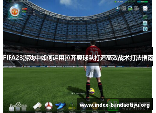 FIFA23游戏中如何运用拉齐奥球队打造高效战术打法指南 FIFA23游戏中如何运用拉齐奥球队打造高效战术打法指南