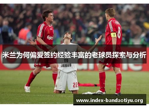 米兰为何偏爱签约经验丰富的老球员探索与分析 米兰为何偏爱签约经验丰富的老球员探索与分析