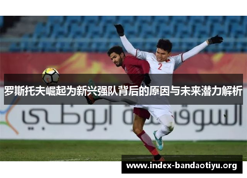 罗斯托夫崛起为新兴强队背后的原因与未来潜力解析 罗斯托夫崛起为新兴强队背后的原因与未来潜力解析