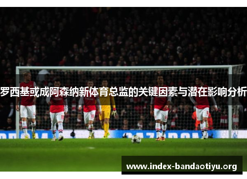 罗西基或成阿森纳新体育总监的关键因素与潜在影响分析 罗西基或成阿森纳新体育总监的关键因素与潜在影响分析