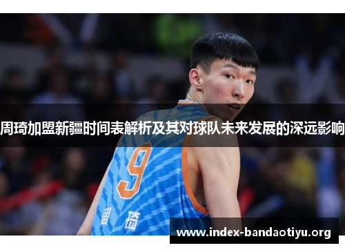 周琦加盟新疆时间表解析及其对球队未来发展的深远影响