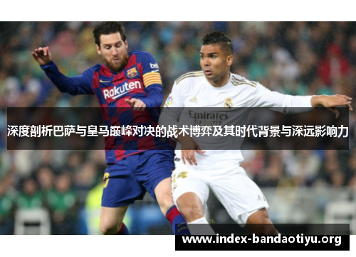 深度剖析巴萨与皇马巅峰对决的战术博弈及其时代背景与深远影响力